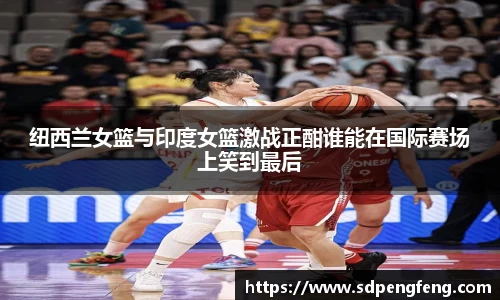 纽西兰女篮与印度女篮激战正酣谁能在国际赛场上笑到最后